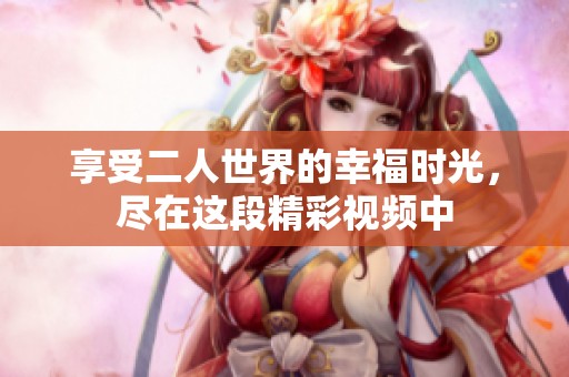 享受二人世界的幸福时光，尽在这段精彩视频中