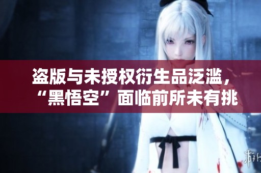 盗版与未授权衍生品泛滥，“黑悟空”面临前所未有挑战