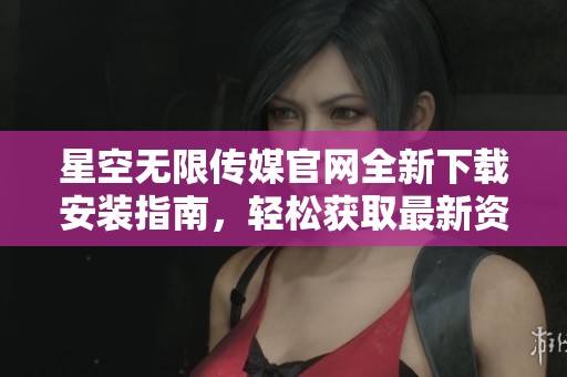 星空无限传媒官网全新下载安装指南，轻松获取最新资源