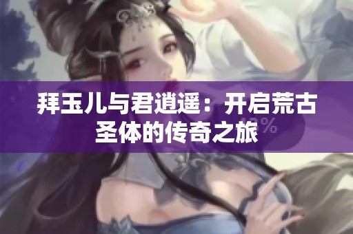 拜玉儿与君逍遥：开启荒古圣体的传奇之旅