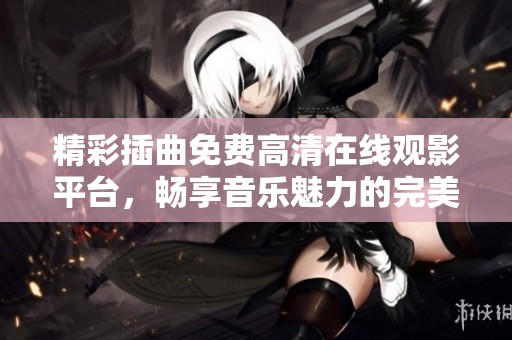 精彩插曲免费高清在线观影平台，畅享音乐魅力的完美体验