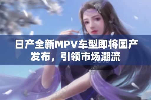 日产全新MPV车型即将国产发布，引领市场潮流