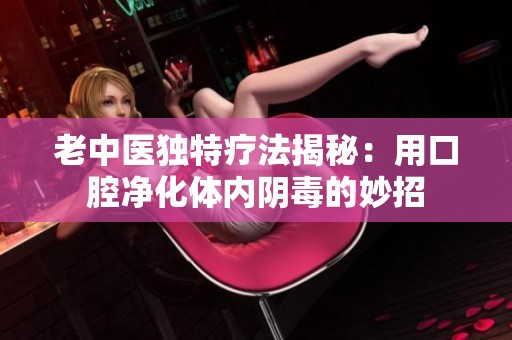 老中医独特疗法揭秘：用口腔净化体内阴毒的妙招