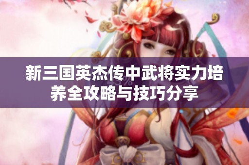 新三国英杰传中武将实力培养全攻略与技巧分享