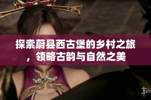 探索蔚县西古堡的乡村之旅，领略古韵与自然之美