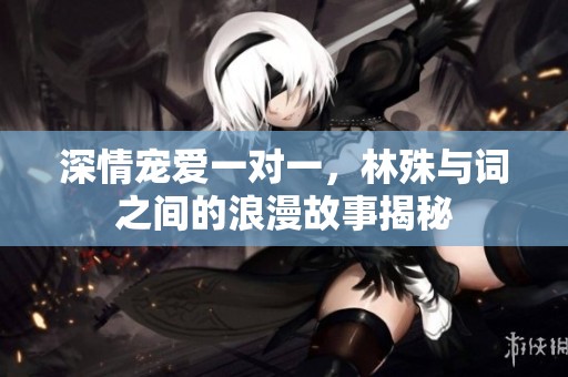 深情宠爱一对一，林殊与词之间的浪漫故事揭秘