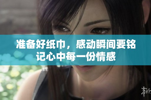 准备好纸巾，感动瞬间要铭记心中每一份情感