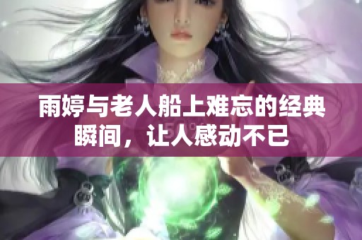 雨婷与老人船上难忘的经典瞬间，让人感动不已