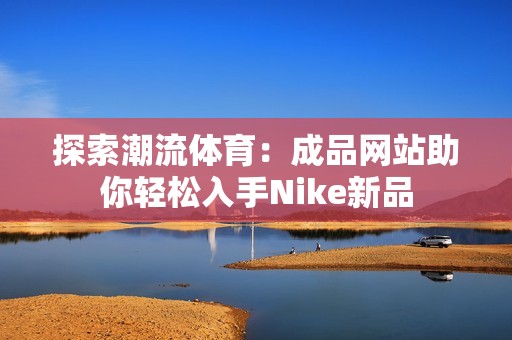探索潮流体育：成品网站助你轻松入手Nike新品