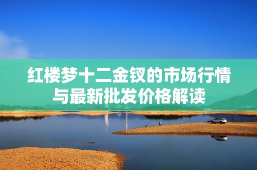红楼梦十二金钗的市场行情与最新批发价格解读