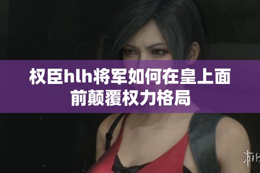 权臣hlh将军如何在皇上面前颠覆权力格局