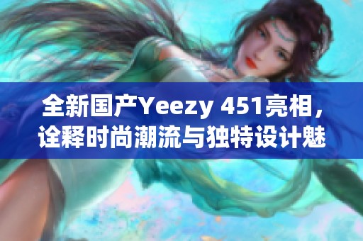 全新国产Yeezy 451亮相，诠释时尚潮流与独特设计魅力