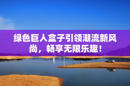 绿色巨人盒子引领潮流新风尚，畅享无限乐趣！