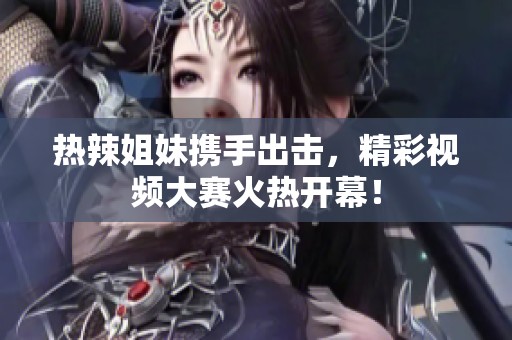 热辣姐妹携手出击，精彩视频大赛火热开幕！
