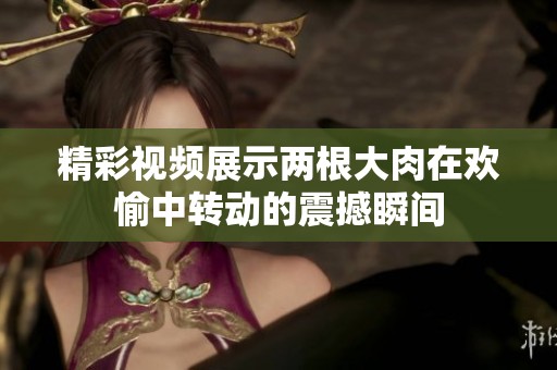 精彩视频展示两根大肉在欢愉中转动的震撼瞬间