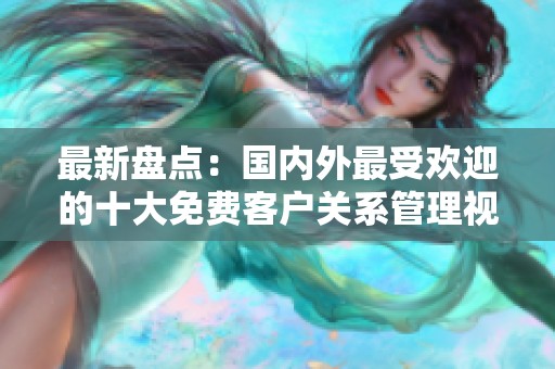 最新盘点：国内外最受欢迎的十大免费客户关系管理视频软件