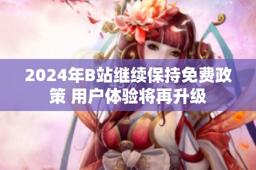 2024年B站继续保持免费政策 用户体验将再升级
