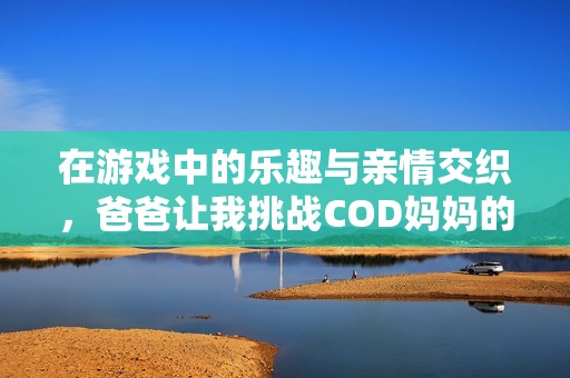 在游戏中的乐趣与亲情交织，爸爸让我挑战COD妈妈的故事