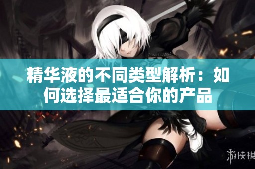 精华液的不同类型解析：如何选择最适合你的产品