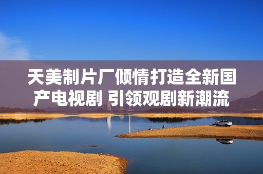天美制片厂倾情打造全新国产电视剧 引领观剧新潮流
