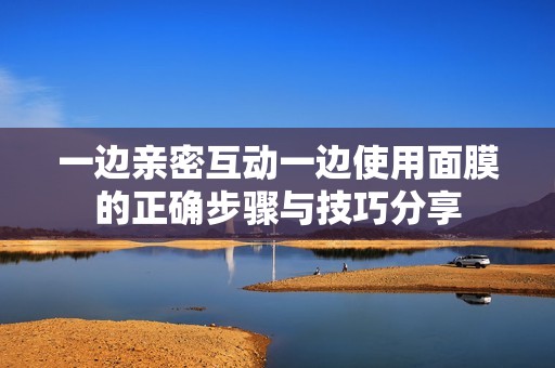 一边亲密互动一边使用面膜的正确步骤与技巧分享