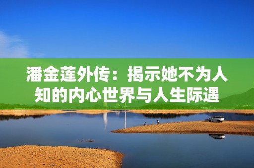 潘金莲外传：揭示她不为人知的内心世界与人生际遇