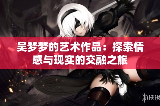 吴梦梦的艺术作品：探索情感与现实的交融之旅