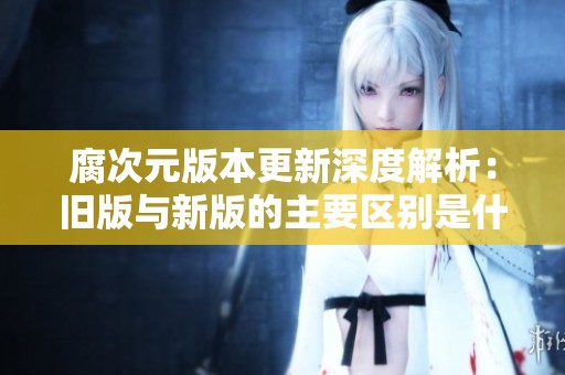 腐次元版本更新深度解析：旧版与新版的主要区别是什么