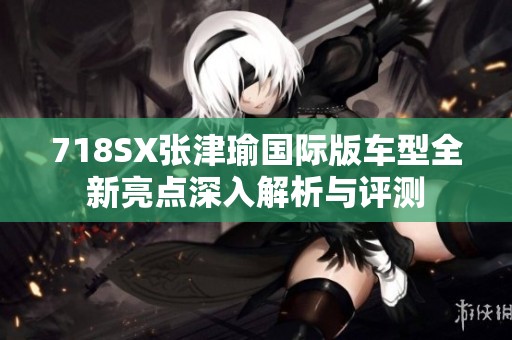 718SX张津瑜国际版车型全新亮点深入解析与评测