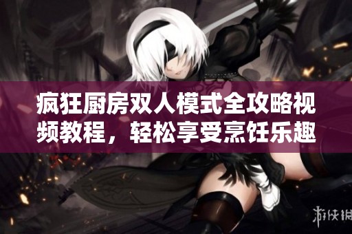 疯狂厨房双人模式全攻略视频教程，轻松享受烹饪乐趣