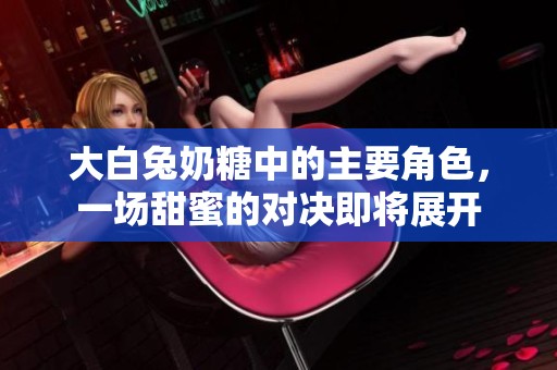 大白兔奶糖中的主要角色，一场甜蜜的对决即将展开