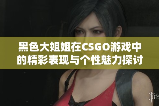 黑色大姐姐在CSGO游戏中的精彩表现与个性魅力探讨