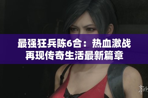 最强狂兵陈6合：热血激战再现传奇生活最新篇章
