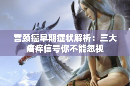 宫颈癌早期症状解析：三大瘙痒信号你不能忽视