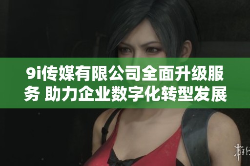 9i传媒有限公司全面升级服务 助力企业数字化转型发展