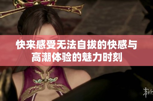 快来感受无法自拔的快感与高潮体验的魅力时刻