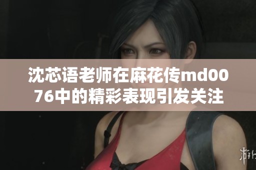 沈芯语老师在麻花传md0076中的精彩表现引发关注