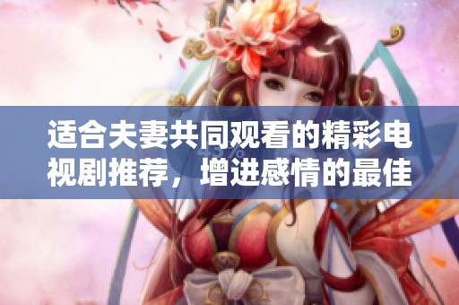适合夫妻共同观看的精彩电视剧推荐，增进感情的最佳选择