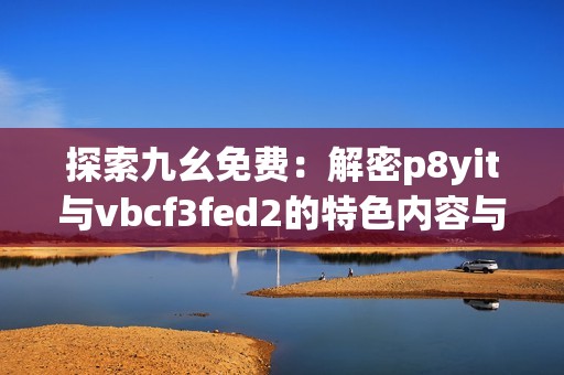 探索九幺免费：解密p8yit与vbcf3fed2的特色内容与体验