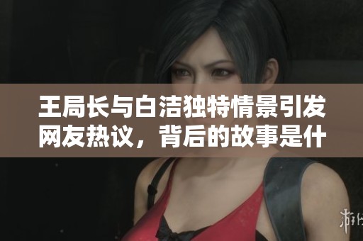 王局长与白洁独特情景引发网友热议，背后的故事是什么