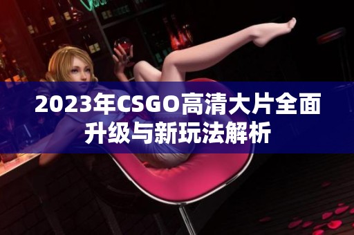 2023年CSGO高清大片全面升级与新玩法解析