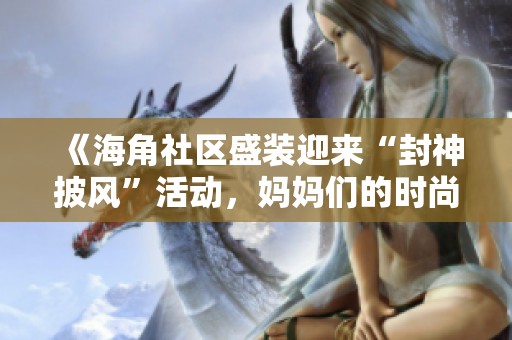 《海角社区盛装迎来“封神披风”活动，妈妈们的时尚秀》