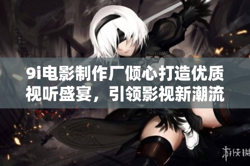 9i电影制作厂倾心打造优质视听盛宴，引领影视新潮流
