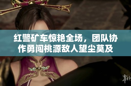 红警矿车惊艳全场，团队协作勇闯桃源敌人望尘莫及