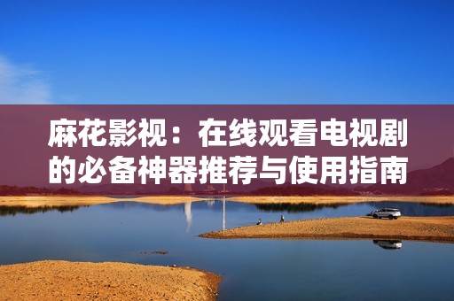 麻花影视：在线观看电视剧的必备神器推荐与使用指南