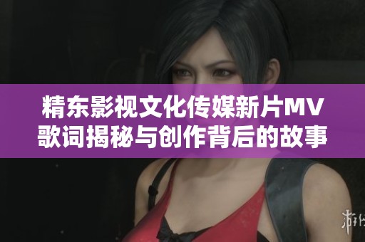 精东影视文化传媒新片MV歌词揭秘与创作背后的故事