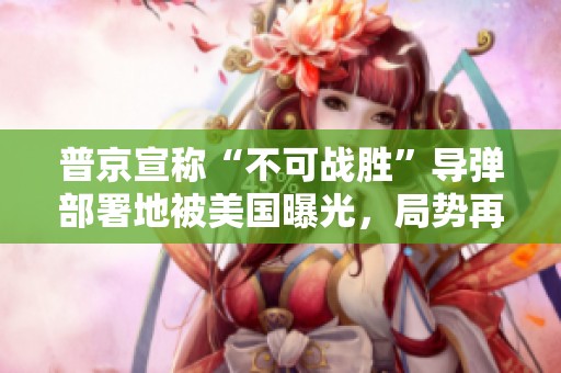 普京宣称“不可战胜”导弹部署地被美国曝光，局势再度紧张