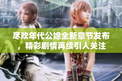 尽欢年代公媳全新章节发布，精彩剧情再续引人关注