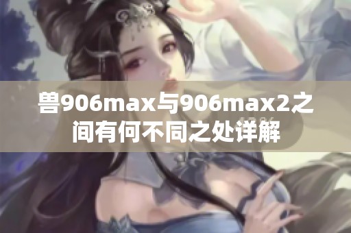兽906max与906max2之间有何不同之处详解