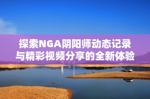探索NGA阴阳师动态记录与精彩视频分享的全新体验